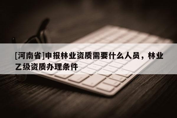 [河南省]申報林業(yè)資質(zhì)需要什么人員，林業(yè)乙級資質(zhì)辦理條件