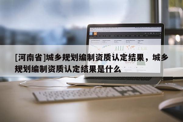 [河南省]城鄉(xiāng)規(guī)劃編制資質(zhì)認(rèn)定結(jié)果，城鄉(xiāng)規(guī)劃編制資質(zhì)認(rèn)定結(jié)果是什么