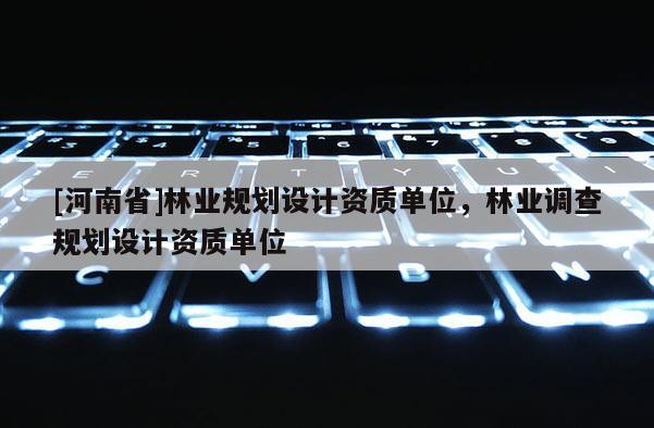 [河南省]林業(yè)規(guī)劃設(shè)計(jì)資質(zhì)單位，林業(yè)調(diào)查規(guī)劃設(shè)計(jì)資質(zhì)單位