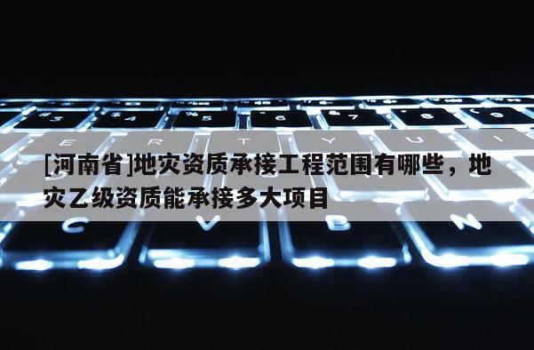 [河南省]地災(zāi)資質(zhì)承接工程范圍有哪些，地災(zāi)乙級(jí)資質(zhì)能承接多大項(xiàng)目