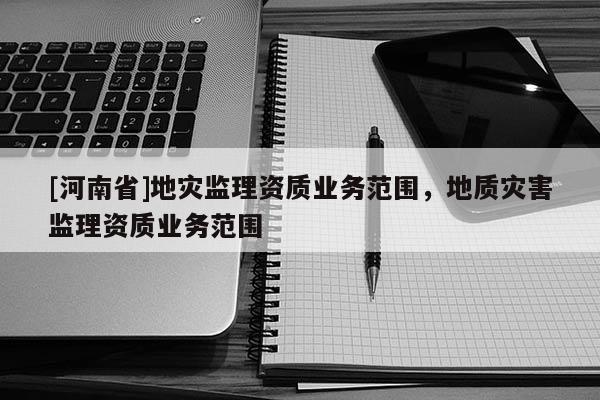 [河南省]地災(zāi)監(jiān)理資質(zhì)業(yè)務(wù)范圍，地質(zhì)災(zāi)害監(jiān)理資質(zhì)業(yè)務(wù)范圍