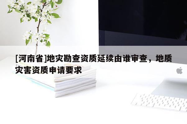 [河南省]地災(zāi)勘查資質(zhì)延續(xù)由誰審查，地質(zhì)災(zāi)害資質(zhì)申請要求