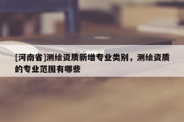 [河南省]測(cè)繪資質(zhì)新增專業(yè)類別，測(cè)繪資質(zhì)的專業(yè)范圍有哪些