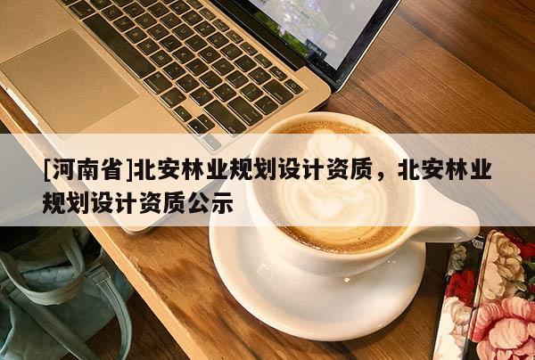 [河南省]北安林業(yè)規(guī)劃設(shè)計(jì)資質(zhì)，北安林業(yè)規(guī)劃設(shè)計(jì)資質(zhì)公示
