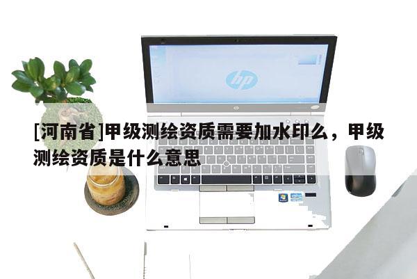 [河南省]甲級(jí)測(cè)繪資質(zhì)需要加水印么，甲級(jí)測(cè)繪資質(zhì)是什么意思