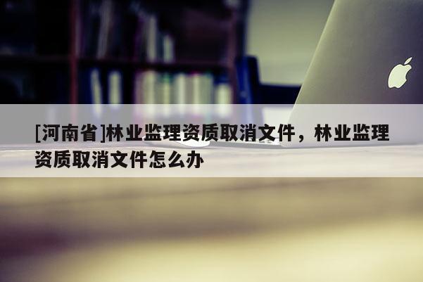 [河南省]林業(yè)監(jiān)理資質(zhì)取消文件，林業(yè)監(jiān)理資質(zhì)取消文件怎么辦