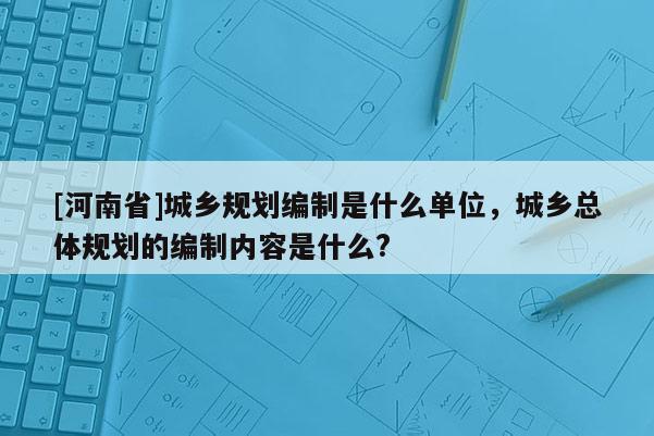 [河南省]城鄉(xiāng)規(guī)劃編制是什么單位，城鄉(xiāng)總體規(guī)劃的編制內(nèi)容是什么?
