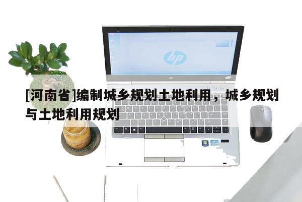 [河南省]編制城鄉(xiāng)規(guī)劃土地利用，城鄉(xiāng)規(guī)劃與土地利用規(guī)劃