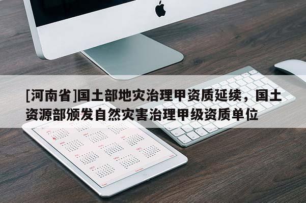 [河南省]國土部地災(zāi)治理甲資質(zhì)延續(xù)，國土資源部頒發(fā)自然災(zāi)害治理甲級資質(zhì)單位