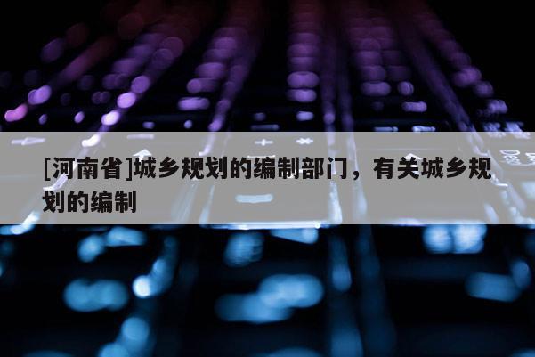 [河南省]城鄉(xiāng)規(guī)劃的編制部門，有關(guān)城鄉(xiāng)規(guī)劃的編制