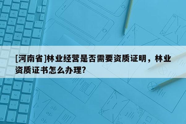 [河南省]林業(yè)經(jīng)營是否需要資質(zhì)證明，林業(yè)資質(zhì)證書怎么辦理?