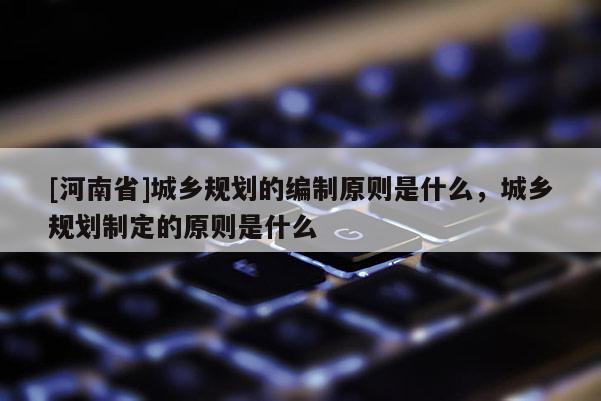 [河南省]城鄉(xiāng)規(guī)劃的編制原則是什么，城鄉(xiāng)規(guī)劃制定的原則是什么