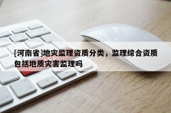 [河南省]地災(zāi)監(jiān)理資質(zhì)分類，監(jiān)理綜合資質(zhì)包括地質(zhì)災(zāi)害監(jiān)理嗎