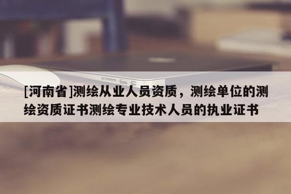 [河南省]測繪從業(yè)人員資質(zhì)，測繪單位的測繪資質(zhì)證書測繪專業(yè)技術(shù)人員的執(zhí)業(yè)證書
