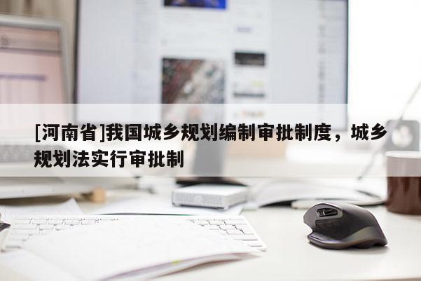 [河南省]我國城鄉(xiāng)規(guī)劃編制審批制度，城鄉(xiāng)規(guī)劃法實行審批制