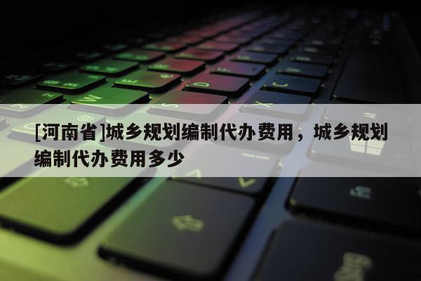 [河南省]城鄉(xiāng)規(guī)劃編制代辦費用，城鄉(xiāng)規(guī)劃編制代辦費用多少