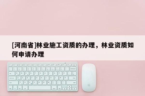 [河南省]林業(yè)施工資質(zhì)的辦理，林業(yè)資質(zhì)如何申請辦理