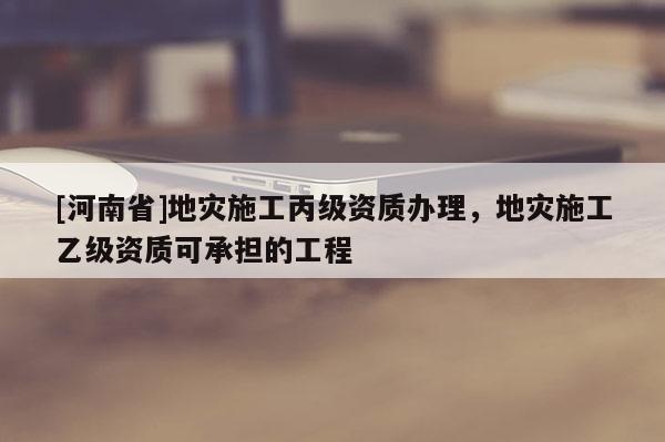 [河南省]地災(zāi)施工丙級(jí)資質(zhì)辦理，地災(zāi)施工乙級(jí)資質(zhì)可承擔(dān)的工程