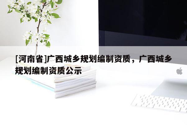 [河南省]廣西城鄉(xiāng)規(guī)劃編制資質(zhì)，廣西城鄉(xiāng)規(guī)劃編制資質(zhì)公示