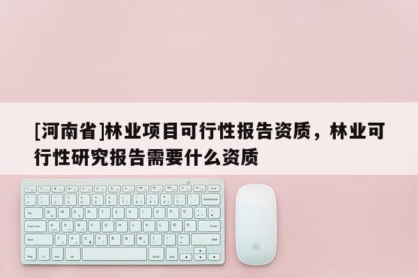 [河南省]林業(yè)項目可行性報告資質(zhì)，林業(yè)可行性研究報告需要什么資質(zhì)