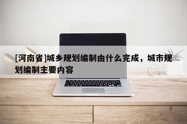 [河南省]城鄉(xiāng)規(guī)劃編制由什么完成，城市規(guī)劃編制主要內容