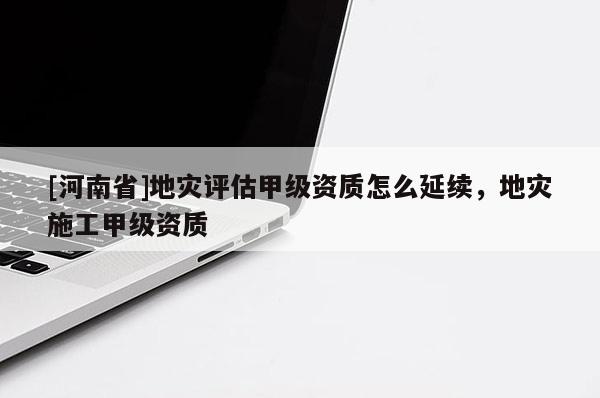 [河南省]地災評估甲級資質(zhì)怎么延續(xù)，地災施工甲級資質(zhì)