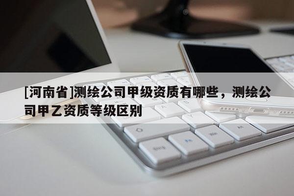 [河南省]測繪公司甲級資質(zhì)有哪些，測繪公司甲乙資質(zhì)等級區(qū)別