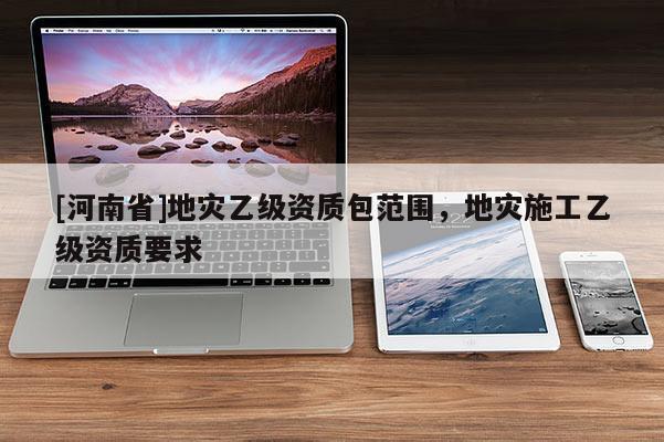 [河南省]地災(zāi)乙級(jí)資質(zhì)包范圍，地災(zāi)施工乙級(jí)資質(zhì)要求