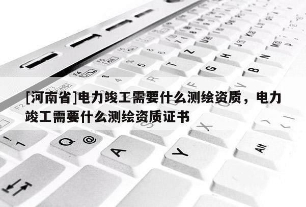 [河南省]電力竣工需要什么測(cè)繪資質(zhì)，電力竣工需要什么測(cè)繪資質(zhì)證書