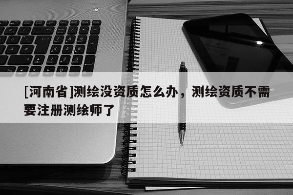 [河南省]測(cè)繪沒資質(zhì)怎么辦，測(cè)繪資質(zhì)不需要注冊(cè)測(cè)繪師了