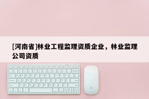[河南省]林業(yè)工程監(jiān)理資質企業(yè)，林業(yè)監(jiān)理公司資質