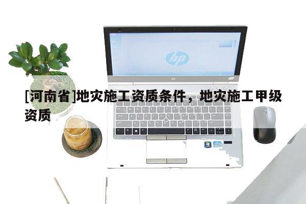 [河南省]地災(zāi)施工資質(zhì)條件，地災(zāi)施工甲級(jí)資質(zhì)