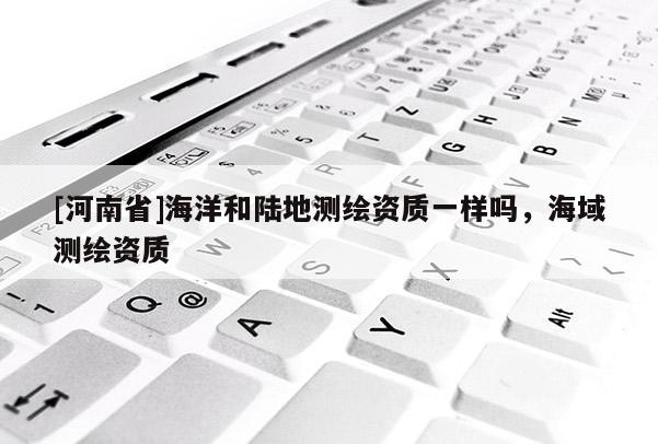 [河南省]海洋和陸地測(cè)繪資質(zhì)一樣嗎，海域測(cè)繪資質(zhì)