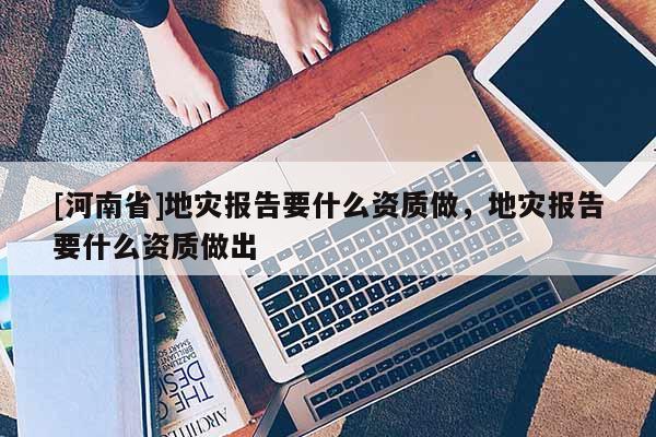 [河南省]地災(zāi)報告要什么資質(zhì)做，地災(zāi)報告要什么資質(zhì)做出