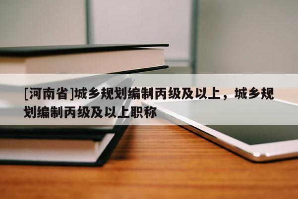 [河南省]城鄉(xiāng)規(guī)劃編制丙級及以上，城鄉(xiāng)規(guī)劃編制丙級及以上職稱