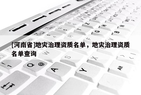 [河南省]地災(zāi)治理資質(zhì)名單，地災(zāi)治理資質(zhì)名單查詢