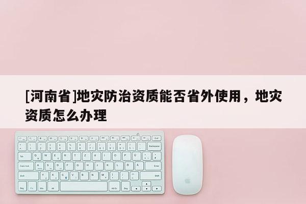 [河南省]地災(zāi)防治資質(zhì)能否省外使用，地災(zāi)資質(zhì)怎么辦理