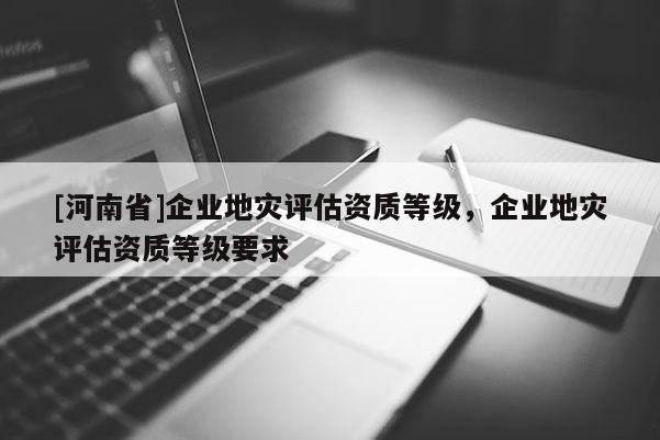 [河南省]企業(yè)地災評估資質(zhì)等級，企業(yè)地災評估資質(zhì)等級要求