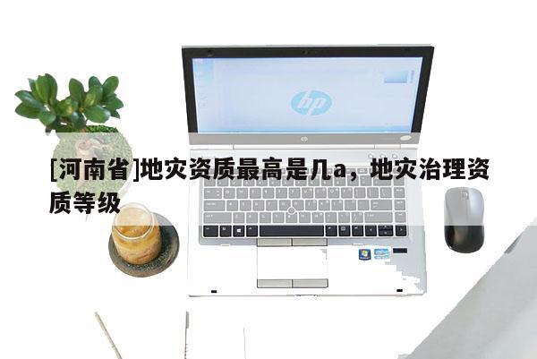 [河南省]地災資質(zhì)更高是幾a，地災治理資質(zhì)等級