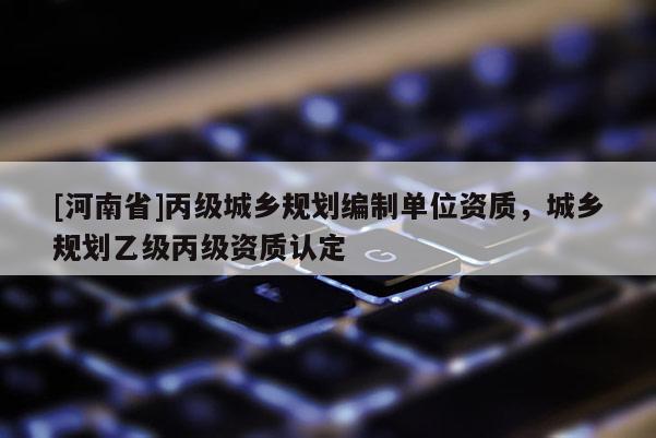 [河南省]丙級(jí)城鄉(xiāng)規(guī)劃編制單位資質(zhì)，城鄉(xiāng)規(guī)劃乙級(jí)丙級(jí)資質(zhì)認(rèn)定