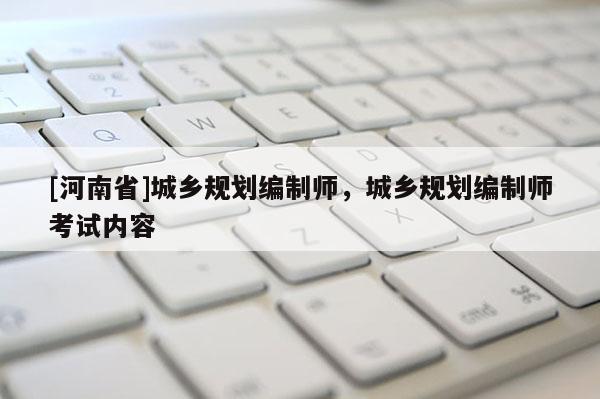 [河南省]城鄉(xiāng)規(guī)劃編制師，城鄉(xiāng)規(guī)劃編制師考試內(nèi)容