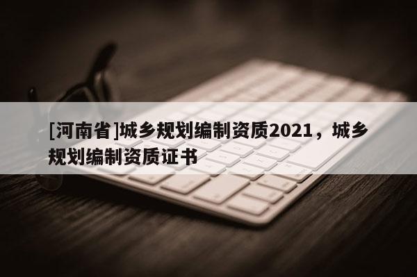 [河南省]城鄉(xiāng)規(guī)劃編制資質(zhì)2021，城鄉(xiāng)規(guī)劃編制資質(zhì)證書(shū)