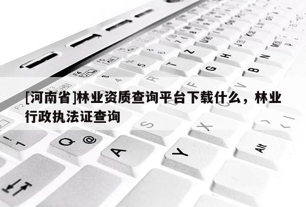 [河南省]林業(yè)資質(zhì)查詢平臺(tái)下載什么，林業(yè)行政執(zhí)法證查詢