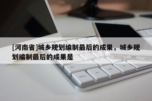 [河南省]城鄉(xiāng)規(guī)劃編制最后的成果，城鄉(xiāng)規(guī)劃編制最后的成果是