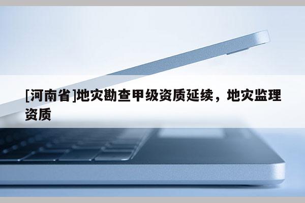 [河南省]地災(zāi)勘查甲級資質(zhì)延續(xù)，地災(zāi)監(jiān)理資質(zhì)