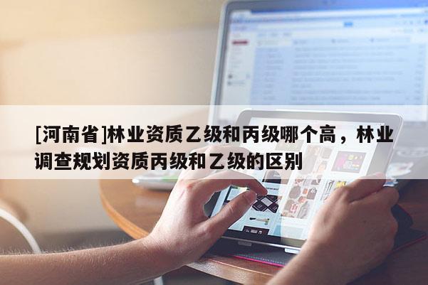 [河南省]林業(yè)資質(zhì)乙級和丙級哪個高，林業(yè)調(diào)查規(guī)劃資質(zhì)丙級和乙級的區(qū)別