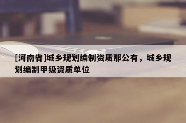 [河南省]城鄉(xiāng)規(guī)劃編制資質(zhì)那公有，城鄉(xiāng)規(guī)劃編制甲級資質(zhì)單位