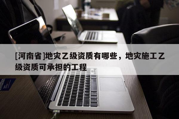 [河南省]地災乙級資質有哪些，地災施工乙級資質可承擔的工程