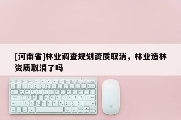 [河南省]林業(yè)調(diào)查規(guī)劃資質(zhì)取消，林業(yè)造林資質(zhì)取消了嗎