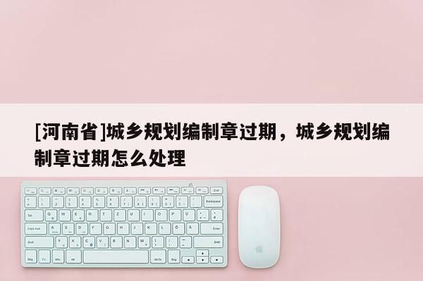 [河南省]城鄉(xiāng)規(guī)劃編制章過期，城鄉(xiāng)規(guī)劃編制章過期怎么處理